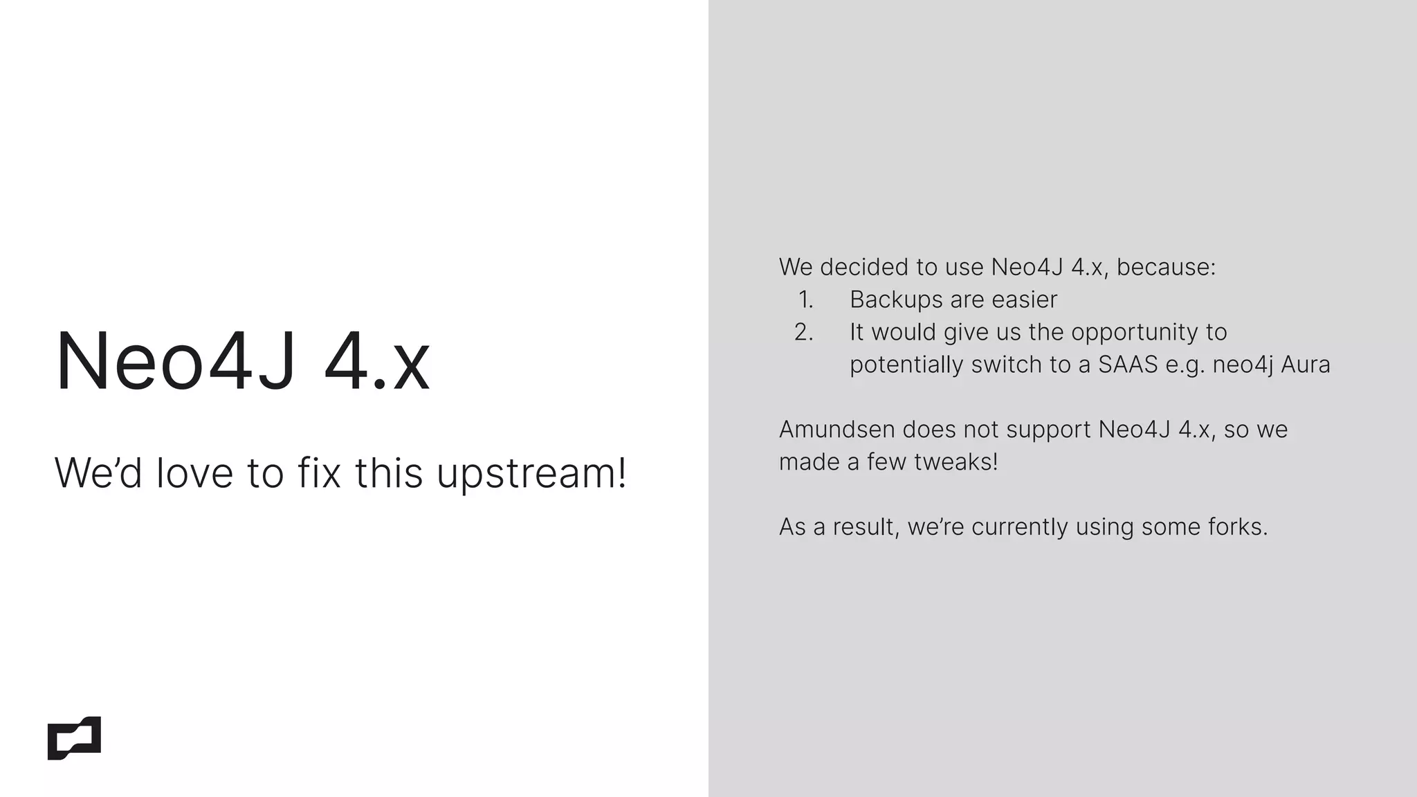 Neo4J 4.x
We’d love to fix this upstream!
We decided to use Neo4J 4.x, because:
1. Backups are easier
2. It would give us the opportunity to
potentially switch to a SAAS e.g. neo4j Aura
Amundsen does not support Neo4J 4.x, so we
made a few tweaks!
As a result, we’re currently using some forks.
 