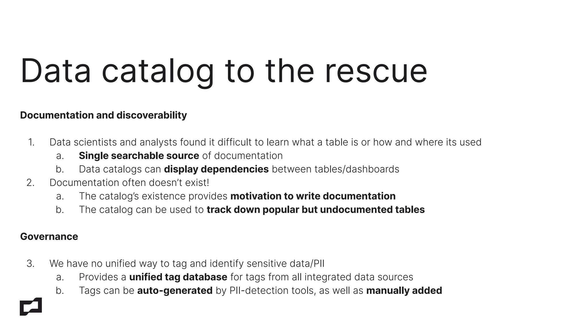 Documentation and discoverability
1. Data scientists and analysts found it difficult to learn what a table is or how and where its used
a. Single searchable source of documentation
b. Data catalogs can display dependencies between tables/dashboards
2. Documentation often doesn’t exist!
a. The catalog’s existence provides motivation to write documentation
b. The catalog can be used to track down popular but undocumented tables
Governance
3. We have no unified way to tag and identify sensitive data/PII
a. Provides a unified tag database for tags from all integrated data sources
b. Tags can be auto-generated by PII-detection tools, as well as manually added
Data catalog to the rescue
 