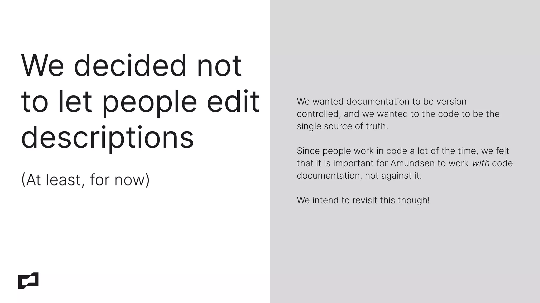 We decided not
to let people edit
descriptions
At least, for now)
We wanted documentation to be version
controlled, and we wanted to the code to be the
single source of truth.
Since people work in code a lot of the time, we felt
that it is important for Amundsen to work with code
documentation, not against it.
We intend to revisit this though!
 