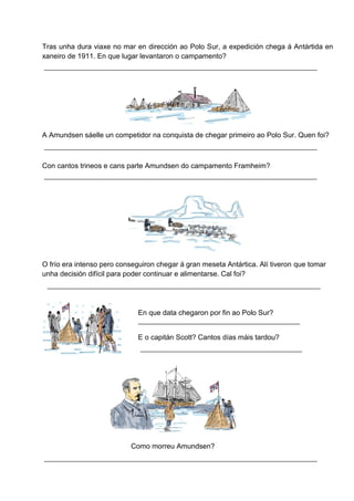 Tras unha dura viaxe no mar en dirección ao Polo Sur, a expedición chega á Antártida en
xaneiro de 1911. En que lugar levantaron o campamento?
A Amundsen sáelle un competidor na conquista de chegar primeiro ao Polo Sur. Quen foi?
Con cantos trineos e cans parte Amundsen do campamento Framheim?
O frío era intenso pero conseguiron chegar á gran meseta Antártica. Alí tiveron que tomar
unha decisión difícil para poder continuar e alimentarse. Cal foi?
En que data chegaron por fin ao Polo Sur?
E o capitán Scott? Cantos días máis tardou?
Como morreu Amundsen?
 