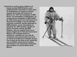 Comenzó su carrera como cadete en el
  buque escuela HMS Britannia, para
  posteriormente permanecer cuatro años
  en el Boadicea, en la época el buque
  insignia de la Flota del Canal de la
  Mancha. En 1887 fue trasladado al HMS
  Rover. Fue ascendido a subteniente y en
  consecuencia trasladado al HMS Spider.
  En 1891 Scott superó los exámenes en el
  Royal Naval College, lo que le permitió
  ascender a teniente, siendo destinado al
  HMS Amphion, como especialista en
  torpedos. En 1892 alcanza el grado de
  Primer Teniente a bordo del HMS
  Majestic, que por aquella fecha era el
  buque insignia de la Flota del Canal de la
  Mancha. Sin embargo Scott era
  ambicioso y soñaba con una vida de
  aventuras, más emocionante que la de
  un oficial de la Marina en tiempos de paz.
  Con el paso de los años se dio cuenta de
  que su familia carecía de los medios
  económicos y las relaciones necesarias
  para acelerar su carrera dentro de la
  Marina.
 