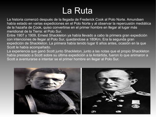 La Ruta
La historia comenzó después de la llegada de Frederick Cook al Polo Norte. Amundsen
había estado en varias expediciones en el Polo Norte y al observar la repercusión mediática
de la hazaña de Cook, quiso convertirse en el primer hombre en llegar al lugar más
meridional de la Tierra: el Polo Sur.
Entre 1907 y 1909, Ernest Shackleton ya había llevado a cabo la primera gran expedición
con intenciones de llegar al Polo Sur, quedándose a 180Km. Era la segunda gran
expedición de Shackleton. La primera había tenido lugar 6 años antes, ocasión en la que
Scott le había acompañado.
La experiencia que ganó Scott junto Shackleton, junto a las notas que el propio Shackleton
había prestado a Scott sobre su última expedición a la Antártida, fueron lo que animaron a
Scott a aventurarse e intentar se el primer hombre en llegar al Polo Sur.
 