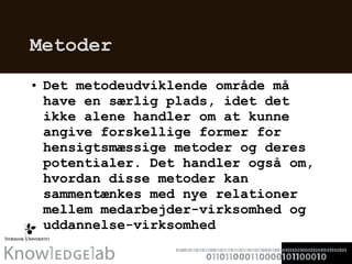 Metoder Det metodeudviklende område må have en særlig plads, idet det ikke alene handler om at kunne angive forskellige former for hensigtsmæssige metoder og deres potentialer. Det handler også om, hvordan disse metoder kan sammentænkes med nye relationer mellem medarbejder-virksomhed og uddannelse-virksomhed  