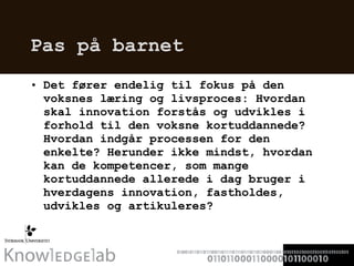 Pas på barnet Det fører endelig til fokus på den voksnes læring og livsproces: Hvordan skal innovation forstås og udvikles i forhold til den voksne kortuddannede? Hvordan indgår processen for den enkelte? Herunder ikke mindst, hvordan kan de kompetencer, som mange kortuddannede allerede i dag bruger i hverdagens innovation, fastholdes, udvikles og artikuleres?  
