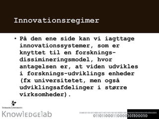 Innovationsregimer På den ene side kan vi iagttage innovationssystemer, som er knyttet til en forsknings-dissimineringsmodel, hvor antagelsen er, at viden udvikles i forsknings-udviklings enheder (fx universitetet, men også udviklingsafdelinger i større virksomheder).  