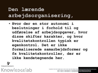 Den lærende arbejdsorganisering,  Hvor der en stor autonomi i beslutninger i forhold til og udførelse af arbejdsopgaver, hvor disse skifter karakter, og hvor kvalitetskontrollen typisk er egenkontrol. Det er ikke formaliserede samarbejdsformer og fx kvalitetskontroller, der er ikke kendetegnende her.  