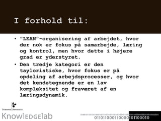 I forhold til: ” LEAN”-organisering af arbejdet, hvor der nok er fokus på samarbejde, læring og kontrol, men hvor dette i højere grad er yderstyret.  Den tredje kategori er den tayloristiske, hvor fokus er på opdeling af arbejdsprocesser, og hvor det kendetegnende er en lav kompleksitet og fraværet af en læringsdynamik.  