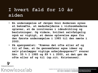 I hvert fald for 10 år siden En undersøgelse af Jørgen Goul Andersen synes at bekræfte, at medarbejderne i virksomhederne oplever, at de involveres i idéudvikling og beslutninger. Og videre, hvilket selvfølgelig også er vigtigt, at denne oplevelse øges fra den første undersøgelse i 1985 til den næste i 2000.  På spørgsmålet: ”Kræves det ofte eller af og til af Dem, at De gennemfører egne ideer og selv planlægger vigtige arbejdsopgaver?” svarer hhv. 55 % I 1985 og 89 % i 2000, at det gør de ofte eller af og til (op.cit. Kristensen).  