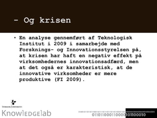 - Og krisen En analyse gennemført af Teknologisk Institut i 2009 i samarbejde med Forsknings- og Innovationsstyrelsen på, at krisen har haft en negativ effekt på virksomhedernes innovationsadfærd, men at det også er karakteristisk, at de innovative virksomheder er mere produktive (FI 2009). 