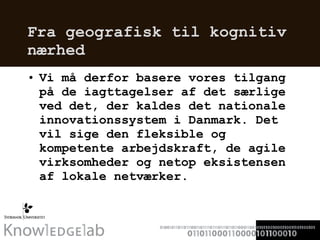 Fra geografisk til kognitiv nærhed Vi må derfor basere vores tilgang på de iagttagelser af det særlige ved det, der kaldes det nationale innovationssystem i Danmark. Det vil sige den fleksible og kompetente arbejdskraft, de agile virksomheder og netop eksistensen af lokale netværker.  