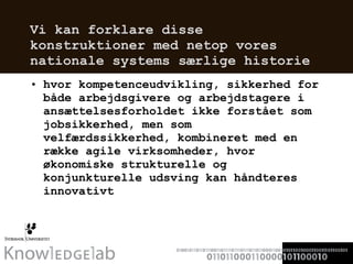 Vi kan forklare disse konstruktioner med netop vores nationale systems særlige historie hvor kompetenceudvikling, sikkerhed for både arbejdsgivere og arbejdstagere i ansættelsesforholdet ikke forstået som jobsikkerhed, men som velfærdssikkerhed, kombineret med en række agile virksomheder, hvor økonomiske strukturelle og konjunkturelle udsving kan håndteres innovativt   