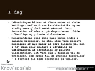 I dag Udfordringen bliver at finde måder at skabe koblinger mellem disse karakteristika og en stadig mere globaliseret økonomi, hvor innovation således er på dagsordenen i både offentlige og private virksomheder.  Medarbejderne skal ikke bare kunne indgå i sådanne processer, de skal ikke være passive modtagere af nye måder at gøre tingene på, men i høj grad selv deltage i udvikling og udformningen af offentlige og private virksomheder. Det være sig i forhold til de processer, som fører til de ønskede fornyelser – i forhold til både produkter og ydelser.  