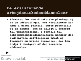 De eksisterende arbejdsmarkedsuddannelser  Afsættet for den didaktiske planlægning er de udfordringer, som kursisterne kan møde i deres praksis, deres potentiale og de rammer, som er udlagt i forhold til uddannelserne. I forhold til arbejdsmarkedsuddannelserne handler det sidstnævnte selvfølgelig først og fremmest om hvilke elementer, der kan indgå i designet af den konkrete uddannelse.  