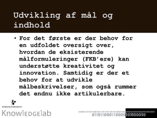 Udvikling af mål og indhold For det første er der behov for en udfoldet oversigt over, hvordan de eksisterende målformuleringer (FKB’ere) kan understøtte kreativitet og innovation. Samtidig er der et behov for at udvikle målbeskrivelser, som også rummer det endnu ikke artikulerbare.  