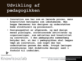 Udvikling af pædagogikken Innovation ses her som en lærende proces, mens kreativitet betragtes som idéskabende. Men begge fænomener kan designes og understøttes både strukturelt og processuelt.  Designaspektet er afgørende, og med design menes planlagte, strukturerede aktiviteter og organiseringer, som målrettes mod kreativitet og innovation. I den pædagogiske sammenhæng betyder det, at der i pædagogikken skal lægges vægt på innovation, som noget der kan understøttes gennem den måde, hvorpå læringen struktureres (det didaktiske design) samt i forhold til indholdet.  