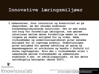 Innovative læringsmiljøer I uddannelser, hvor innovation og kreativitet er på dagsordnen, må der således etableres kundskabsproducerende relationer. Der er med andre ord brug for forskellige læringsrum, som gennem relationen mellem deres forskellige måder at anskue tingene på skaber mulighed for ny viden. Både virksomheden og undervisningslokalet giver således mulighed for at iagttage praksis. Undervisningen giver mulighed for gennem udvikling af sprog og begrebsapparat at artikulere og handle i forhold til disse iagttagelser. Hvis der i virksomheden eller i samarbejde mellem virksomheden og uddannelsen etableres f.eks. et udviklingsprojekt, så kan dette selvfølgelig betragtes (Helms 2007).  