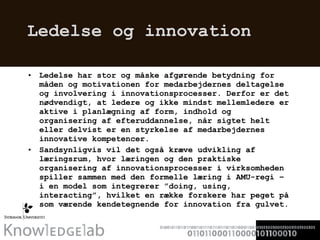 Ledelse og innovation  Ledelse har stor og måske afgørende betydning for måden og motivationen for medarbejdernes deltagelse og involvering i innovationsprocesser. Derfor er det nødvendigt, at ledere og ikke mindst mellemledere er aktive i planlægning af form, indhold og organisering af efteruddannelse, når sigtet helt eller delvist er en styrkelse af medarbejdernes innovative kompetencer.  Sandsynligvis vil det også kræve udvikling af læringsrum, hvor læringen og den praktiske organisering af innovationsprocesser i virksomheden spiller sammen med den formelle læring i AMU-regi – i en model som integrerer ”doing, using, interacting”, hvilket en række forskere har peget på som værende kendetegnende for innovation fra gulvet. 