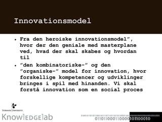 Innovationsmodel Fra den heroiske innovationsmodel”, hvor der den geniale med masterplane ved, hvad der skal skabes og hvordan til  ” den kombinatoriske-” og den ”organiske-” model for innovation, hvor forskellige kompetencer og udviklinger bringes i spil med hinanden. Vi skal forstå innovation som en social proces 