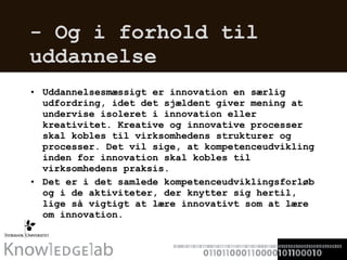 - Og i forhold til uddannelse  Uddannelsesmæssigt er innovation en særlig udfordring, idet det sjældent giver mening at undervise isoleret i innovation eller kreativitet. Kreative og innovative processer skal kobles til virksomhedens strukturer og processer. Det vil sige, at kompetenceudvikling inden for innovation skal kobles til virksomhedens praksis.  Det er i det samlede kompetenceudviklingsforløb og i de aktiviteter, der knytter sig hertil, lige så vigtigt at lære innovativt som at lære om innovation. 