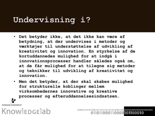 Undervisning i? Det betyder ikke, at det ikke kan være af betydning, at der undervises i metoder og værktøjer til understøttelse af udvikling af kreativitet og innovation. En styrkelse af de kortuddannedes mulighed for at indgå i innovationsprocesser handler således også om, at de får mulighed for at tilegne sig metoder og teknikker til udvikling af kreativitet og innovation. Men det betyder, at der skal skabes mulighed for strukturelle koblinger mellem virksomhedernes innovative og kreative processer og efteruddannelsesindsatsen. 