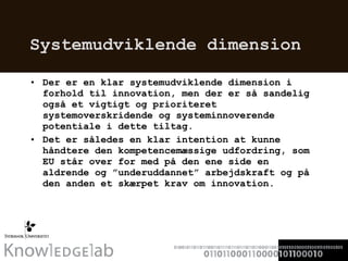 Systemudviklende dimension  Der er en klar systemudviklende dimension i forhold til innovation, men der er så sandelig også et vigtigt og prioriteret systemoverskridende og systeminnoverende potentiale i dette tiltag.  Det er således en klar intention at kunne håndtere den kompetencemæssige udfordring, som EU står over for med på den ene side en aldrende og ”underuddannet” arbejdskraft og på den anden et skærpet krav om innovation.  