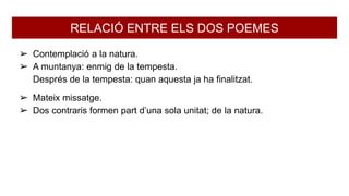 RELACIÓ ENTRE ELS DOS POEMES
➢ Contemplació a la natura.
➢ A muntanya: enmig de la tempesta.
Després de la tempesta: quan aquesta ja ha finalitzat.
➢ Mateix missatge.
➢ Dos contraris formen part d’una sola unitat; de la natura.
 
