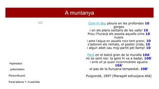 A muntanya
M'agrada el balcó gran de la muralla 10A’
quan la gent de la vila hi va a badar 10B’
i amb ull ja quasi incommobible aguaita 10A’
el pas de la llunyana tempestat. 10B’
Passa la tempestat esgarrifosa 10C’
per damunt de la serra allà al davant, 10D’
tremolant de llampecs, silenciosa 10C’
per la gent de la vila i la del pla. 10D’
Com hi deu ploure en les profondes 10
gorges
i en els plans solitaris de les valls! 10
Prou l'huracà els assota aquells cims 10
nusos
i peta l'aigua en aquells rocs tant grans; 10
s'astoren els remats, el pastor crida, 10
i algun abet cau mig-partit pel llamp! 10
Però en el balcó gran de la muralla 10A’
no se sent res: la gent hi va a badar, 10B’
i amb ull ja quasi incommobible aguaita
10A’
el pas de la llunyana tempestat. 10B’
Puigcerdà, 1897 (Maragall estiuejava allà)
Hipèrbaton
polisíndeton
Personificació
Paral·lelisme 1 i 4 estrofes
 