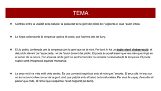 TEMA
❖ Contrast entre la vitalitat de la natura I la passivitat de la gent del poble de Puigcerdà el qual l'autor critica.
❖ La força poderosa de la tempesta captiva el poeta, que l'admira des de lluny.
❖ El Jo poètic contempla tant la tempesta com la gent que se la mira, Per tant, hi ha un doble nivell d'observació: el
del públic davant de l'espectacle, i el de l'autor davant del públic. El poeta és aquell ésser que veu més que ningú en
el secret de la natura. Per aquesta raó la gent no sent la tremolor, la ventada huracanada de la tempesta. El poeta
supleix amb imaginació aquesta mancança.
❖ La seva visió va més enllà dels sentits. És una connexió espiritual amb el món que l'envolta. El seus ulls i el seu cor
no és incommovible com el de la gent, sinó que palpita amb el batec de la naturalesa. Per això és capaç d'escoltar el
pastor que crida, el ramat que s'espanta i l'avet migpartit pel llamp.
 
