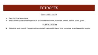 ESTROFES
TERCERA ESTROFA
❖ Descripció de la tempesta
❖ El vocabulari que s'utilitza fa pensar en la fúria de la tempesta: profundes, solitaris, assota, nusos, grans…
QUARTA ESTROFA
❖ Reprèn el tema central. Encara que la tempesta hi hagi produït danys en la muntanya, la gent es mostra passiva.
 