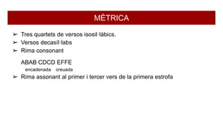 MÈTRICA
➢ Tres quartets de versos isosil·làbics.
➢ Versos decasíl·labs
➢ Rima consonant
ABAB CDCD EFFE
encadenada creuada
➢ Rima assonant al primer i tercer vers de la primera estrofa
 
