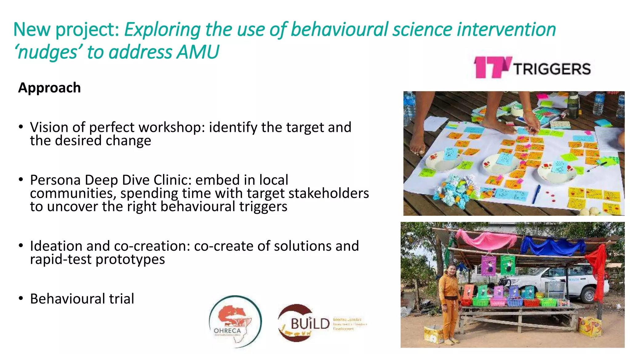 New project: Exploring the use of behavioural science intervention
‘nudges’ to address AMU
Approach
• Vision of perfect workshop: identify the target and
the desired change
• Persona Deep Dive Clinic: embed in local
communities, spending time with target stakeholders
to uncover the right behavioural triggers
• Ideation and co-creation: co-create of solutions and
rapid-test prototypes
• Behavioural trial
 
