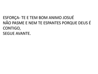 ESFORÇA- TE E TEM BOM ANIMO JOSUÉ
NÃO PASME E NEM TE ESPANTES PORQUE DEUS É
CONTIGO,
SEGUE AVANTE.
 