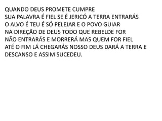 QUANDO DEUS PROMETE CUMPRE
SUA PALAVRA É FIEL SE É JERICÓ A TERRA ENTRARÁS
O ALVO É TEU É SÓ PELEJAR E O POVO GUIAR
NA DIREÇÃO DE DEUS TODO QUE REBELDE FOR
NÃO ENTRARÁS E MORRERÁ MAS QUEM FOR FIEL
ATÉ O FIM LÁ CHEGARÁS NOSSO DEUS DARÁ A TERRA E
DESCANSO E ASSIM SUCEDEU.
 
