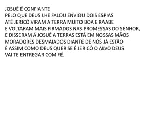 JOSUÉ É CONFIANTE
PELO QUE DEUS LHE FALOU ENVIOU DOIS ESPIAS
ATÉ JERICÓ VIRAM A TERRA MUITO BOA E RAABE
E VOLTARAM MAIS FIRMADOS NAS PROMESSAS DO SENHOR,
E DISSERAM Á JOSUÉ A TERRAS ESTÁ EM NOSSAS MÃOS
MORADORES DESMAIADOS DIANTE DE NÓS JÁ ESTÃO
É ASSIM COMO DEUS QUER SE É JERICÓ O ALVO DEUS
VAI TE ENTREGAR COM FÉ.
 