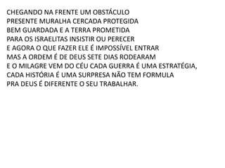 CHEGANDO NA FRENTE UM OBSTÁCULO
PRESENTE MURALHA CERCADA PROTEGIDA
BEM GUARDADA E A TERRA PROMETIDA
PARA OS ISRAELITAS INSISTIR OU PERECER
E AGORA O QUE FAZER ELE É IMPOSSÍVEL ENTRAR
MAS A ORDEM É DE DEUS SETE DIAS RODEARAM
E O MILAGRE VEM DO CÉU CADA GUERRA É UMA ESTRATÉGIA,
CADA HISTÓRIA É UMA SURPRESA NÃO TEM FORMULA
PRA DEUS É DIFERENTE O SEU TRABALHAR.
 