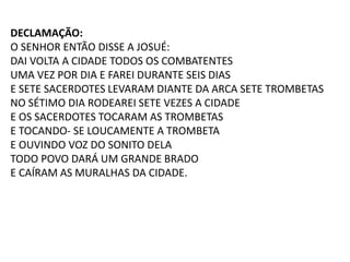 DECLAMAÇÃO:
O SENHOR ENTÃO DISSE A JOSUÉ:
DAI VOLTA A CIDADE TODOS OS COMBATENTES
UMA VEZ POR DIA E FAREI DURANTE SEIS DIAS
E SETE SACERDOTES LEVARAM DIANTE DA ARCA SETE TROMBETAS
NO SÉTIMO DIA RODEAREI SETE VEZES A CIDADE
E OS SACERDOTES TOCARAM AS TROMBETAS
E TOCANDO- SE LOUCAMENTE A TROMBETA
E OUVINDO VOZ DO SONITO DELA
TODO POVO DARÁ UM GRANDE BRADO
E CAÍRAM AS MURALHAS DA CIDADE.
 