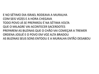 E NO SÉTIMO DIA ISRAEL RODEAVA A MURALHA
COM SEIS VEZES E A HORA CHEGAVA
TODO POVO JÁ SE PREPAROU É NA SÉTIMA VOLTA
QUE O MILAGRE VAI ACONTECER SACERDOTES
PREPAREM AS BUZINAS QUE O CHÃO VAI COMEÇAR A TREMER
ORDENA JOSUÉ E O POVO EM VOZ ALTA BRADOU
AS BUZINAS SEUS SONS ENTOOU E A MURALHA ENTÃO DESABOU
 
