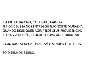 E A MURALHA CAIU, CAIU, CAIU, CAIU 4x
JERICÓ DEUS JÁ NOS ENTREGOU NÃO EXISTE MURALHA
QUANDO DEUS QUER AGIR PELOS SEUS PROVIDÊNCIAS
ELE ENVIA DO CÉU, TROUXE O POVO AQUI TRIUNFAR
E CANTAR E VENCER E DIZER SÓ O SENHOR É DEUS. 2x
SÓ O SENHOR É DEUS.
 
