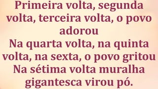 Primeira volta, segunda
volta, terceira volta, o povo
adorou
Na quarta volta, na quinta
volta, na sexta, o povo gritou
Na sétima volta muralha
gigantesca virou pó.
 