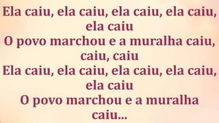 Ela caiu, ela caiu, ela caiu, ela caiu,
ela caiu
O povo marchou e a muralha caiu,
caiu, caiu
Ela caiu, ela caiu, ela caiu, ela caiu,
ela caiu
O povo marchou e a muralha
caiu...
 