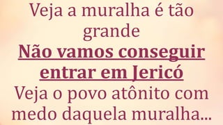 Veja a muralha é tão
grande
Não vamos conseguir
entrar em Jericó
Veja o povo atônito com
medo daquela muralha...
 