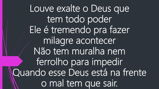 Louve exalte o Deus que
tem todo poder
Ele é tremendo pra fazer
milagre acontecer
Não tem muralha nem
ferrolho para impedir
Quando esse Deus está na frente
o mal tem que sair.
 