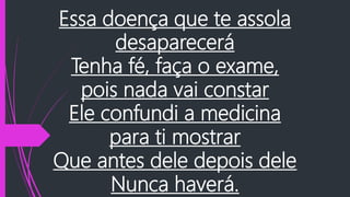 Essa doença que te assola
desaparecerá
Tenha fé, faça o exame,
pois nada vai constar
Ele confundi a medicina
para ti mostrar
Que antes dele depois dele
Nunca haverá.
 