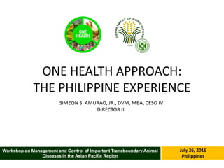 ONE HEALTH APPROACH:
THE PHILIPPINE EXPERIENCE
SIMEON S. AMURAO, JR., DVM, MBA, CESO IV
DIRECTOR III
July 26, 2016
Philippines
Workshop on Management and Control of Important Transboundary Animal
Diseases in the Asian Pacific Region
 