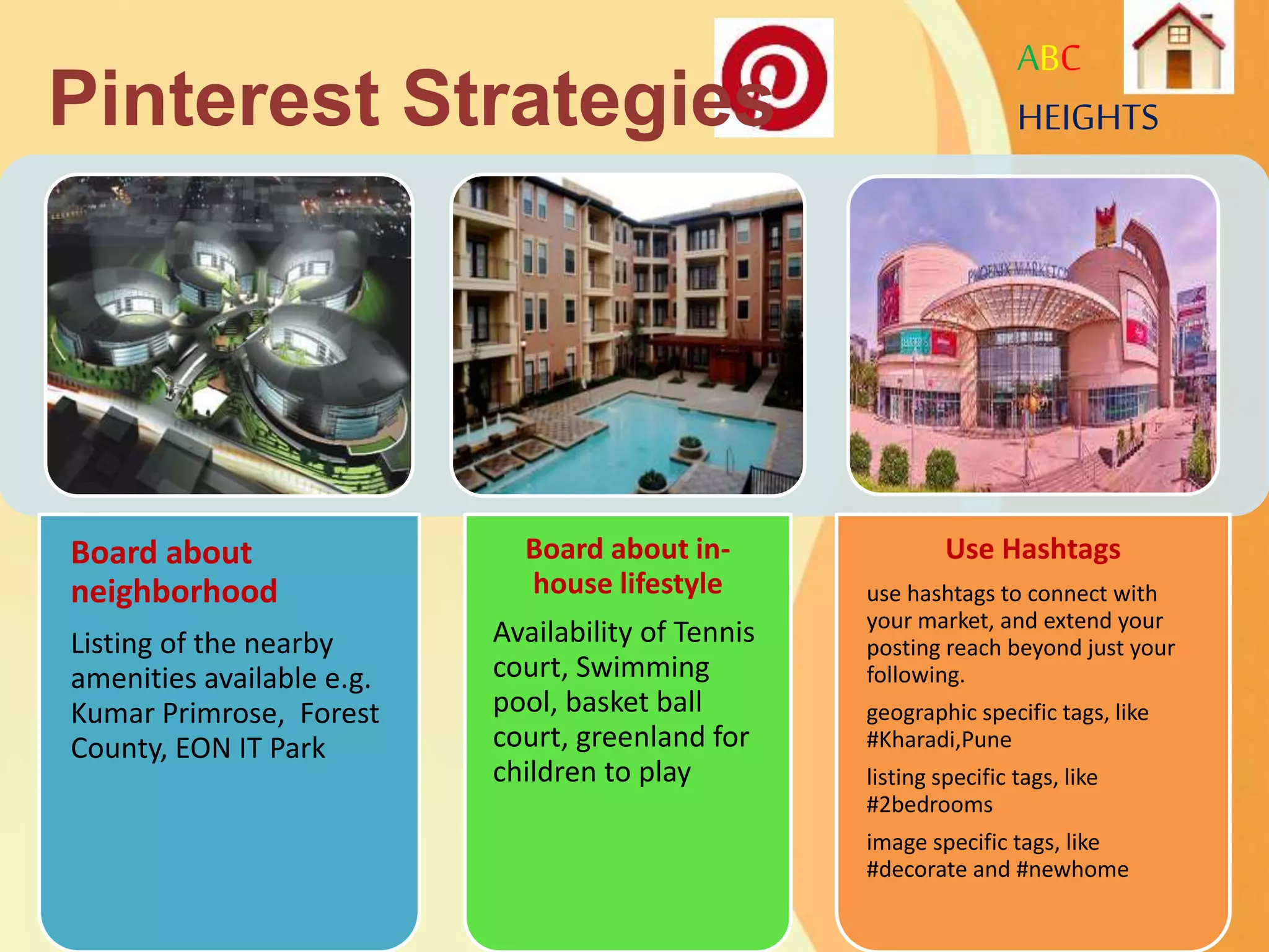 ABC
HEIGHTS
Board about
neighborhood
Listing of the nearby
amenities available e.g.
Kumar Primrose, Forest
County, EON IT Park
Board about in-
house lifestyle
Availability of Tennis
court, Swimming
pool, basket ball
court, greenland for
children to play
Use Hashtags
use hashtags to connect with
your market, and extend your
posting reach beyond just your
following.
geographic specific tags, like
#Kharadi,Pune
listing specific tags, like
#2bedrooms
image specific tags, like
#decorate and #newhome
Pinterest Strategies
 
