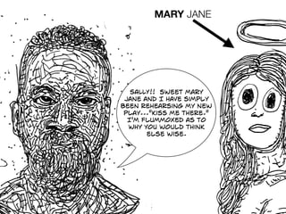 SALLY!! sweet mary
jane and I have simply
been rehearsing my new
play..."kiss me there."
I'm flummoxed as to
why you would think
else wise.
MARY JANE
 