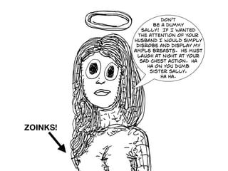 don't
be a dummy
sally! If I wanted
The attention of your
husband I would simply
disrobe and display my
ample breasts. He must
laugh at night at your
sad chest action. ha
ha on you dumb
sister sally.
ha ha.
ZOINKS!
 