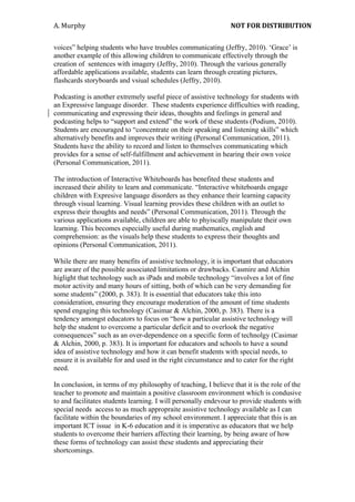 A.	
  Murphy	
  	
                            	
                NOT	
  FOR	
  DISTRIBUTION	
  


voices” helping students who have troubles communicating (Jeffry, 2010). ‘Grace’ is
another example of this allowing children to communicate effectively through the
creation of sentences with imagery (Jeffry, 2010). Through the various generally
affordable applications available, students can learn through creating pictures,
flashcards storyboards and vsiual schedules (Jeffry, 2010).

Podcasting is another extremely useful piece of assistive technology for students with
an Expressive language disorder. These students experience difficulties with reading,
communicating and expressing their ideas, thoughts and feelings in general and
podcasting helps to “support and extend” the work of these students (Podium, 2010).
Students are encouraged to “concentrate on their speaking and listening skills” which
alternatively benefits and improves their writing (Personal Communication, 2011).
Students have the ability to record and listen to themselves communicating which
provides for a sense of self-fulfillment and achievement in hearing their own voice
(Personal Communication, 2011).

The introduction of Interactive Whiteboards has benefited these students and
increased their ability to learn and communicate. “Interactive whiteboards engage
children with Expresive language disorders as they enhance their learning capacity
through visual learning. Visual learning provides these children with an outlet to
express their thoughts and needs” (Personal Communication, 2011). Through the
various applications available, children are able to phyiscally manipulate their own
learning. This becomes especially useful during mathematics, english and
comprehension: as the visuals help these students to express their thoughts and
opinions (Personal Communication, 2011).

While there are many benefits of assistive technology, it is important that educators
are aware of the possible associated limitations or drawbacks. Casmire and Alchin
higlight that technology such as iPads and mobile technology “involves a lot of fine
motor activity and many hours of sitting, both of which can be very demanding for
some students” (2000, p. 383). It is essential that educators take this into
consideration, ensuring they encourage moderation of the amount of time students
spend engaging this technology (Casimar & Alchin, 2000, p. 383). There is a
tendency amongst educators to focus on “how a particular assistive technology will
help the student to overcome a particular deficit and to overlook the negative
consequences” such as an over-dependence on a specific form of technolgy (Casimar
& Alchin, 2000, p. 383). It is important for educators and schools to have a sound
idea of assistive technology and how it can benefit students with special needs, to
ensure it is available for and used in the right circumstance and to cater for the right
need.

In conclusion, in terms of my philosophy of teaching, I believe that it is the role of the
teacher to promote and maintain a positive classroom environment which is condusive
to and facilitates students learning. I will personally endevour to provide students with
special needs access to as much appropraite assistive technology available as I can
facilitate within the boundaries of my school environment. I appreciate that this is an
important ICT issue in K-6 education and it is imperative as educators that we help
students to overcome their barriers affecting their learning, by being aware of how
these forms of technology can assist these students and appreciating their
shortcomings.
 