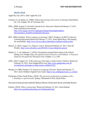 A.	
  Murphy	
  	
                                    	
                  NOT	
  FOR	
  DISTRIBUTION	
  


         Works	
  Cited	
  
Apple Pty Ltd. (2011). iPad. Apple Pty Ltd.

Casimar, G., & Alchin, G. (2000). Enhancing learning with assitive technology (2nd Edition
      ed., Vol. Chapter 10). (P. Foreman, Ed.)

DDA. (2006, August 3). Disability Standards for Education. Retrieved February 17, 2011,
      from Australian Government:
      http://www.ag.gov.au/www/agd/agd.nsf/page/humanrightsandanti-
      discrimination_disabilitystandardsforeducation

DET. (2004, October). What is adaptive technology? (DET, Producer, & DET's Centre for
      Learning Innovation) Retrieved February 17, 2011, from Option Keys: Developing
      for accessibility: http://www.cli.nsw.edu.au/optionkeys/students/solutions.htm

Harrell, A. (2010, August 11). iHelp for Autism. Retrieved February 25, 2011, from SF
        Weekly: http://www.sfweekly.com/2010-08-11/news/ihelp-for-autism/
        	
  
Hinder, E. A., & Ashburner, J. (2010). Occupation-centered Intervention in the School
        Setting. In S. Rodger (Ed.), Occuptaion-Centred Practice with Children: A Practical
        Giude for Occupational Therapists (Vol. Chapter 11, p. 230).

Jeffry. (2010, August 15). 10 Revolutionary iPad Apps to Help Autistic Children. Retrieved
        February 25, 2011, from GadgetsDNA.com: http://www.gadgetsdna.com/10-
        revolutionary-ipad-apps-to-help-autistic-children/5522/

Morales, S. (2006, October 17). Expressive Language Disorder. Retrieved February 17,
       2011, from Children's Sppech Care Center: http://www.childspeech.net/u_iv_h.html
       	
  
Parliament of New South Wales. (2010). The provision of education to students with a
       disability or special needs. Sydney: Parliament of New South Wales.
       	
  
Personal	
  Communication	
  (2010).	
  Melissa	
  Martin,	
  Clementine	
  Bacon	
  and	
  Sally	
  Hewett	
  

Podium. (2010). What is podcasting? Retrieved February 25, 2011, from Podium:
      http://www.podiumpodcasting.com/whatispodcasting/
      	
  
      	
  

         	
  
         	
  
 