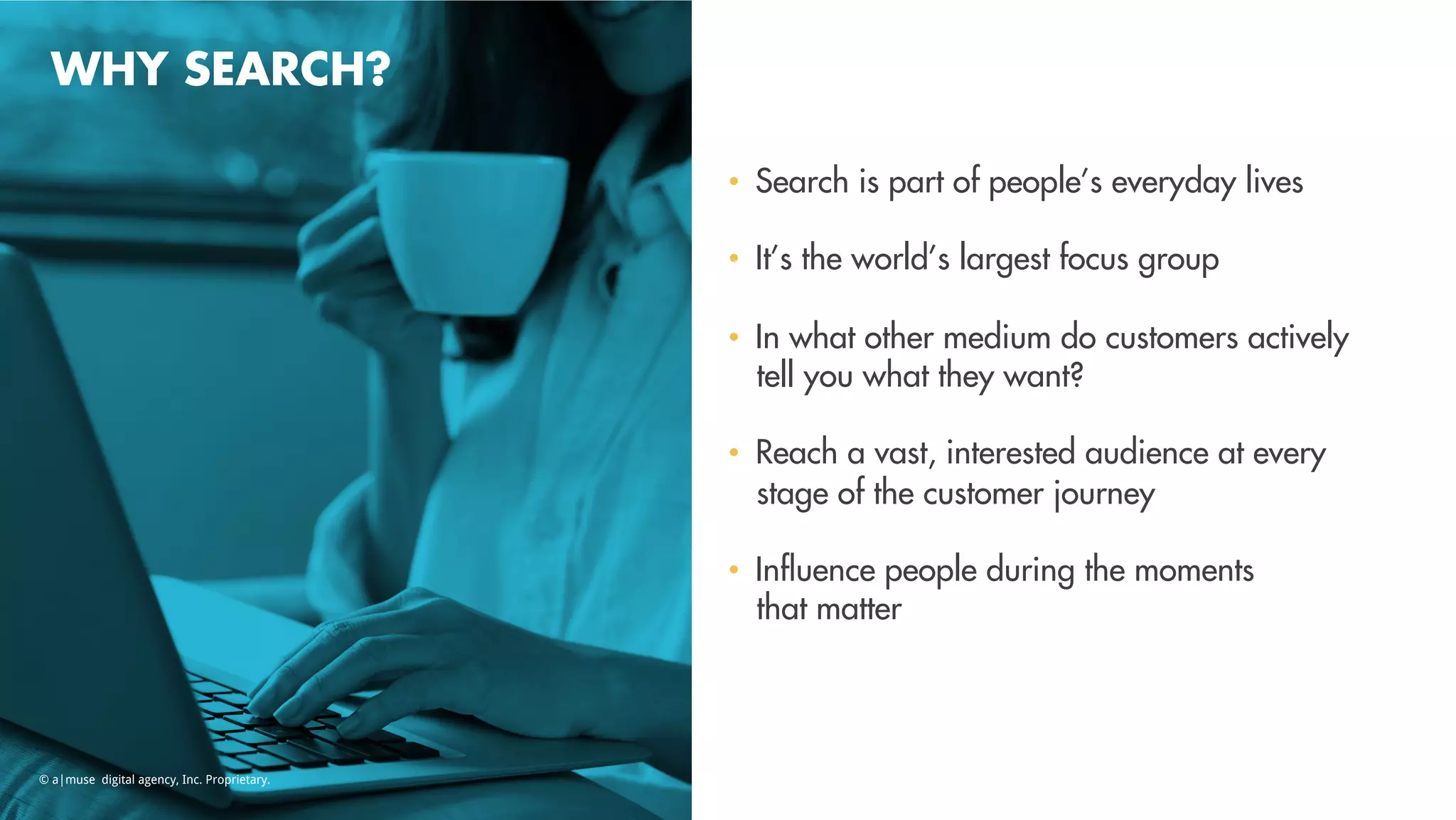 WHY SEARCH?
•  Search is part of people’s everyday lives
•  It’s the world’s largest focus group
•  In what other medium do customers actively
tell you what they want?
•  Reach a vast, interested audience at every
stage of the customer journey
•  Inﬂuence people during the moments
that matter
© a|muse digital agency, Inc. Proprietary.
 